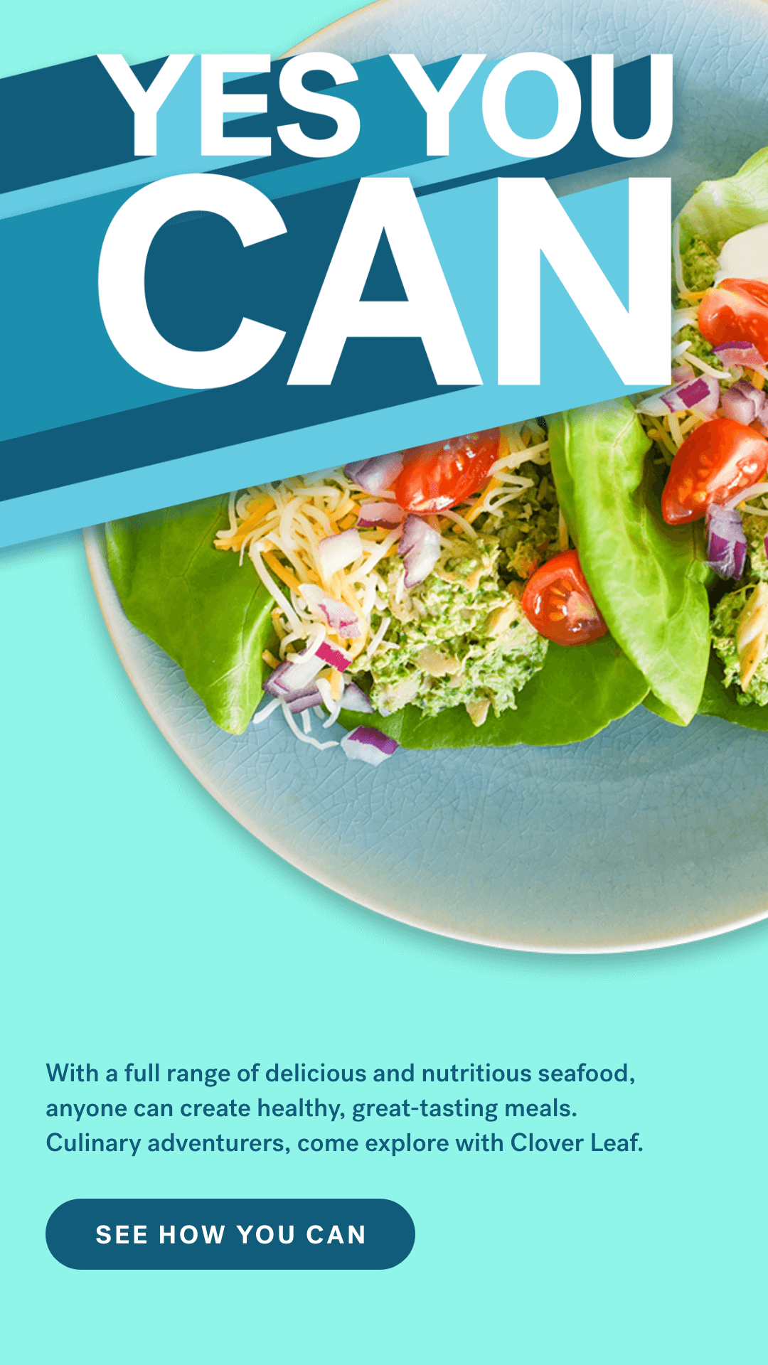 Yes You Can.  With a full range of delicious and nutritious seafood, anyone can create healthy, great-tasting meals. Culinary adventurers, come explore with Clover Leaf. See How You Can.