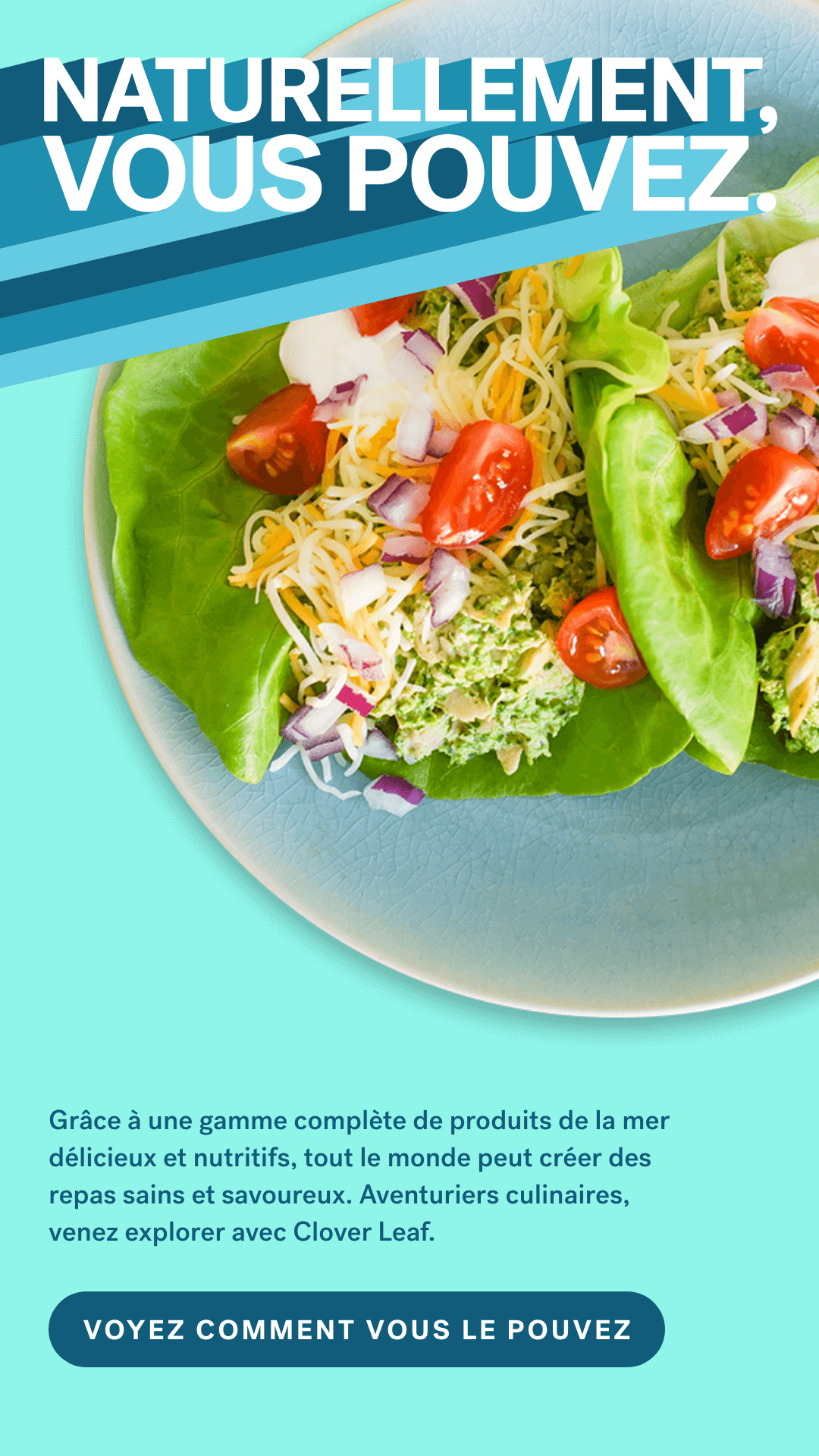 Grâce à une gamme complète de produits de la mer délicieux et nutritifs, tout le monde peut créer des repas sains et savoureux. Aventuriers culinaires, venez explorer avec Clover Leaf. VOYEZ COMMENT VOUS LE POUVEZ.