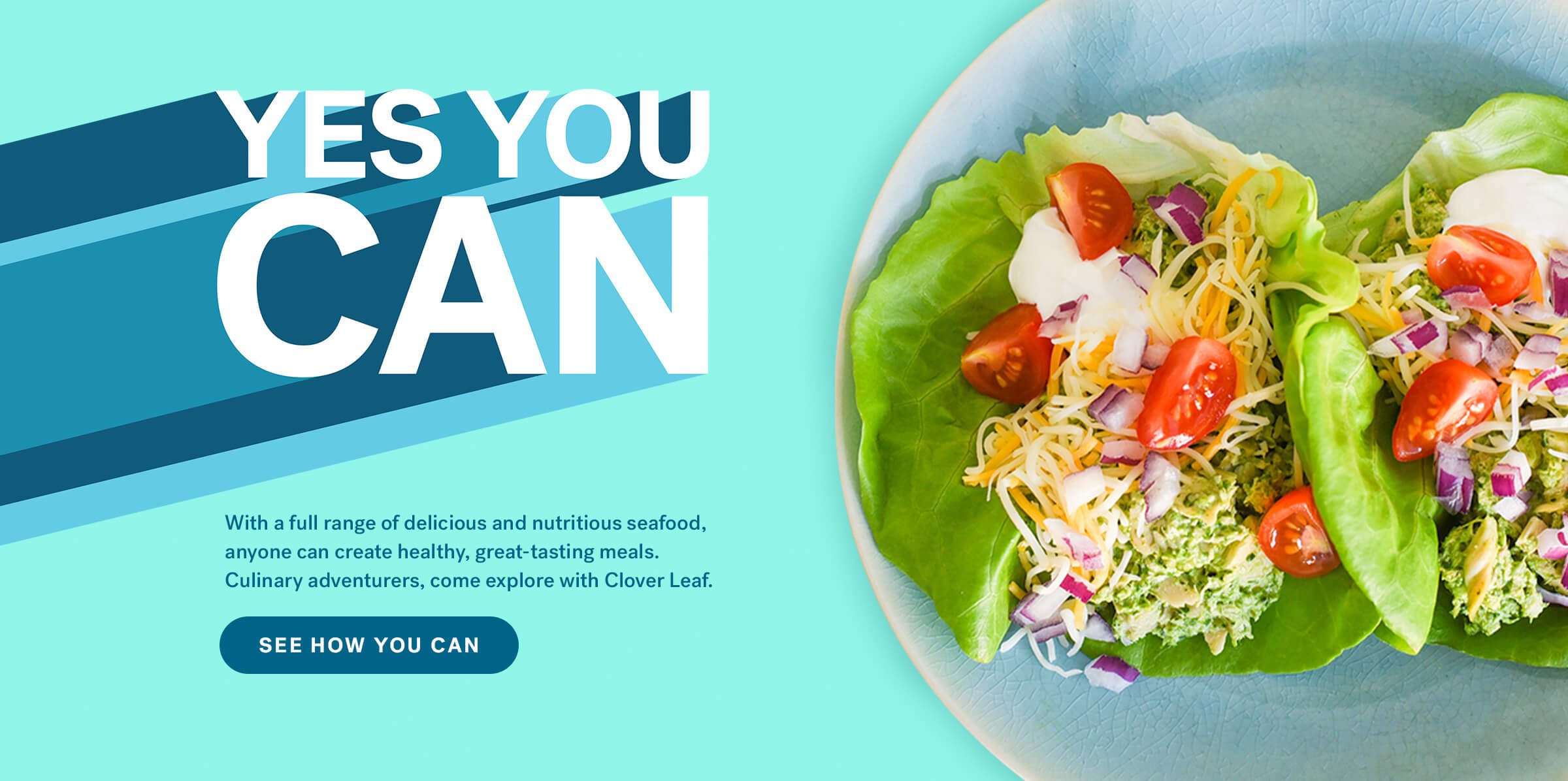 Yes You Can.  With a full range of delicious and nutritious seafood, anyone can create healthy, great-tasting meals. Culinary adventurers, come explore with Clover Leaf. See How You Can.