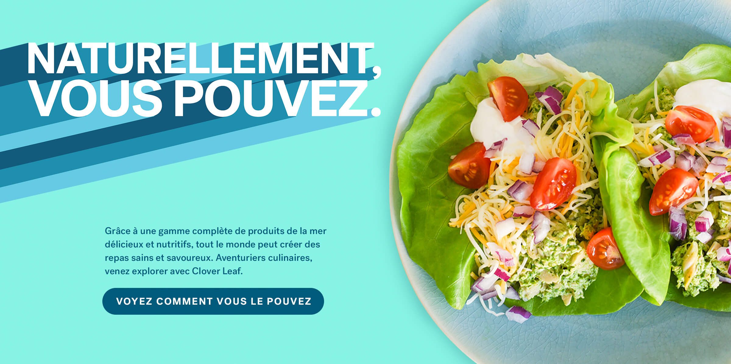 Grâce à une gamme complète de produits de la mer délicieux et nutritifs, tout le monde peut créer des repas sains et savoureux. Aventuriers culinaires, venez explorer avec Clover Leaf. VOYEZ COMMENT VOUS LE POUVEZ.