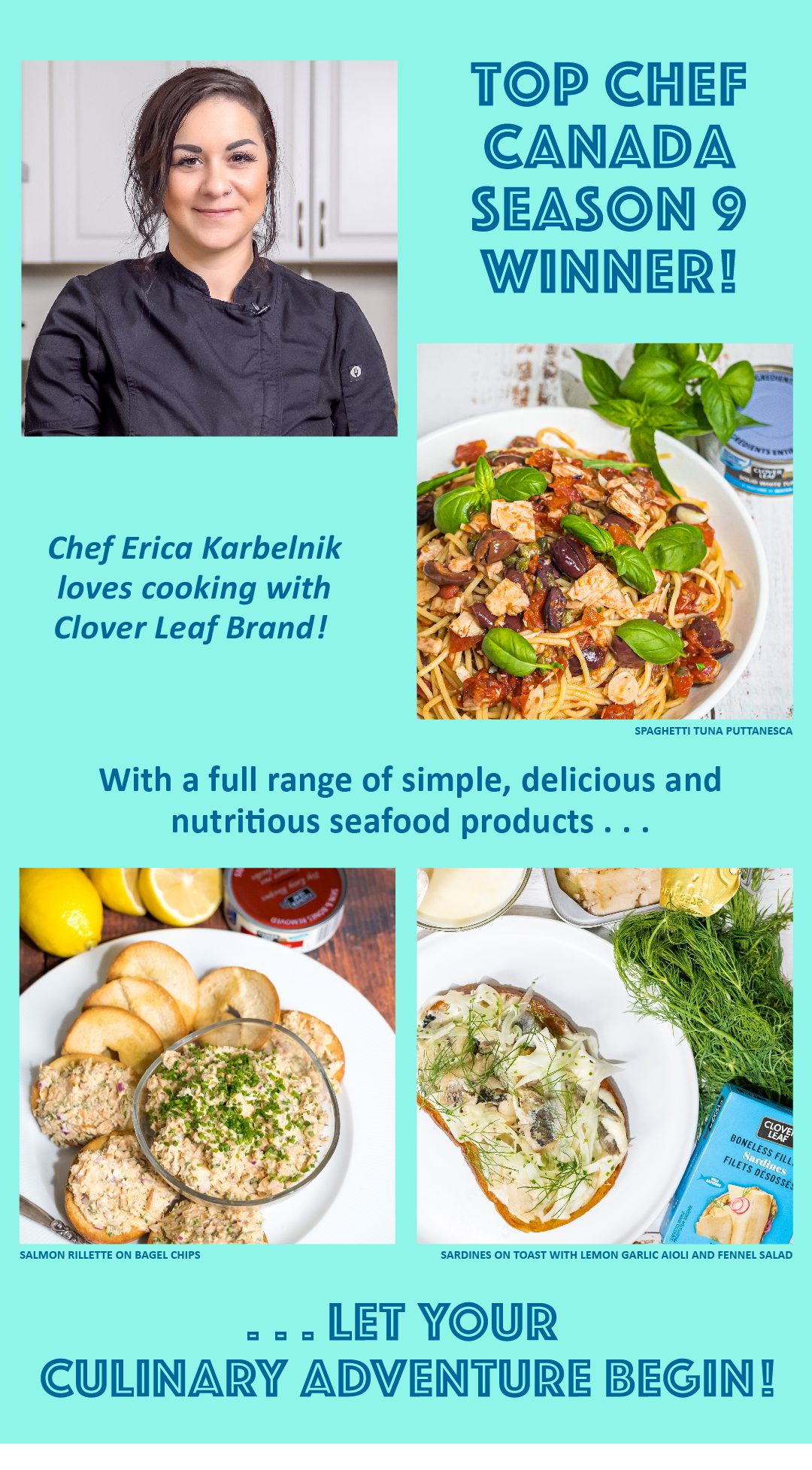 Top Chef Canada season 9 winner! Chef Erica Karbelnik loves cooking with Clover Leaf Brand! With a full range of simple, delicious and nutritious seafood products,  LET YOUR  CULINARY ADVENTURE  BEGIN!