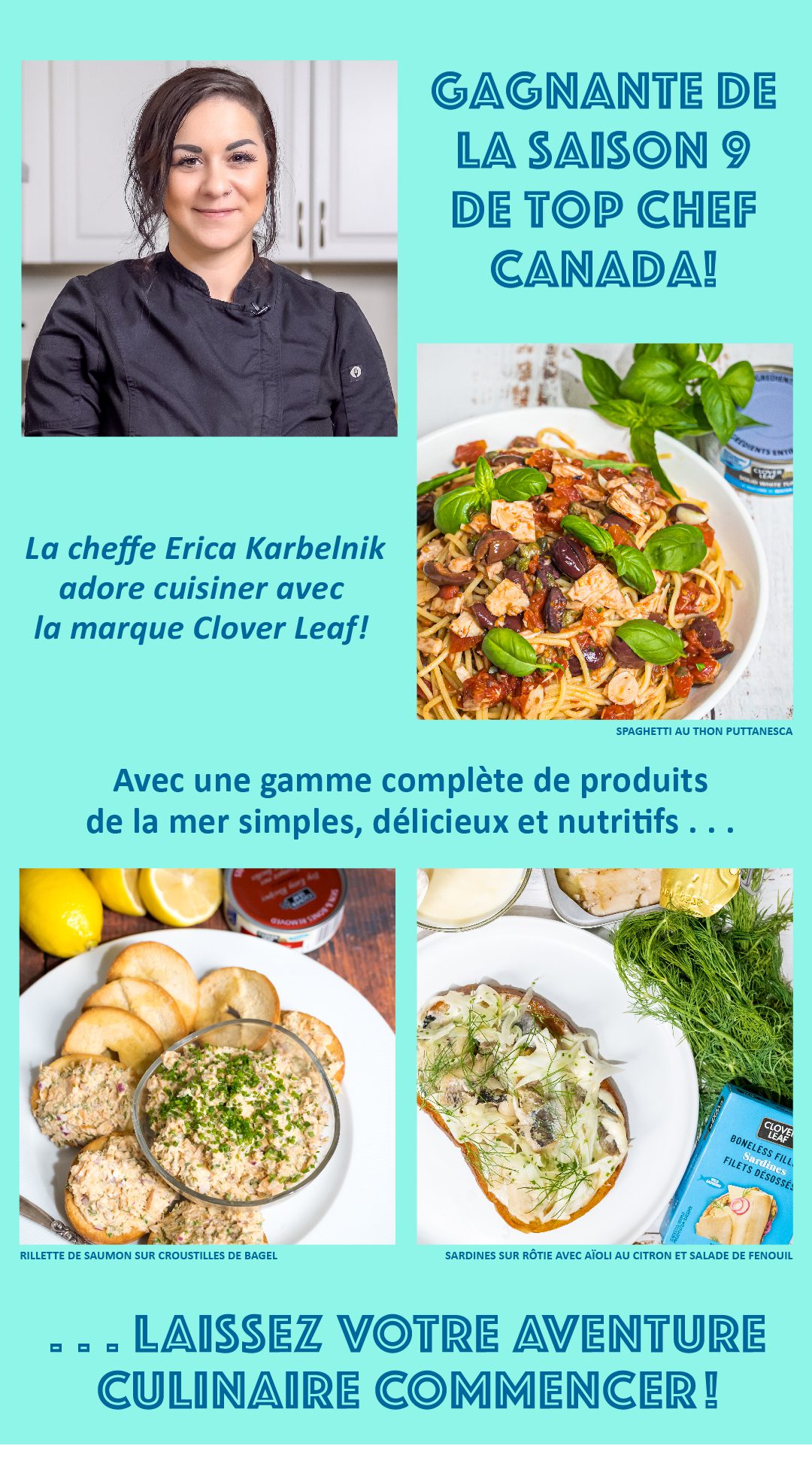 GAGNANTE DE LA SAISON 9 DE TOP CHEF CANADA! La cheffe Erica Karbelnik adore cuisiner avec la marque Clover Leaf! Avec une gamme complète de produits de la mer simples, délicieux et nutritifs, LAISSEZ VOTRE AVENTURE CULINAIRE COMMENCER!