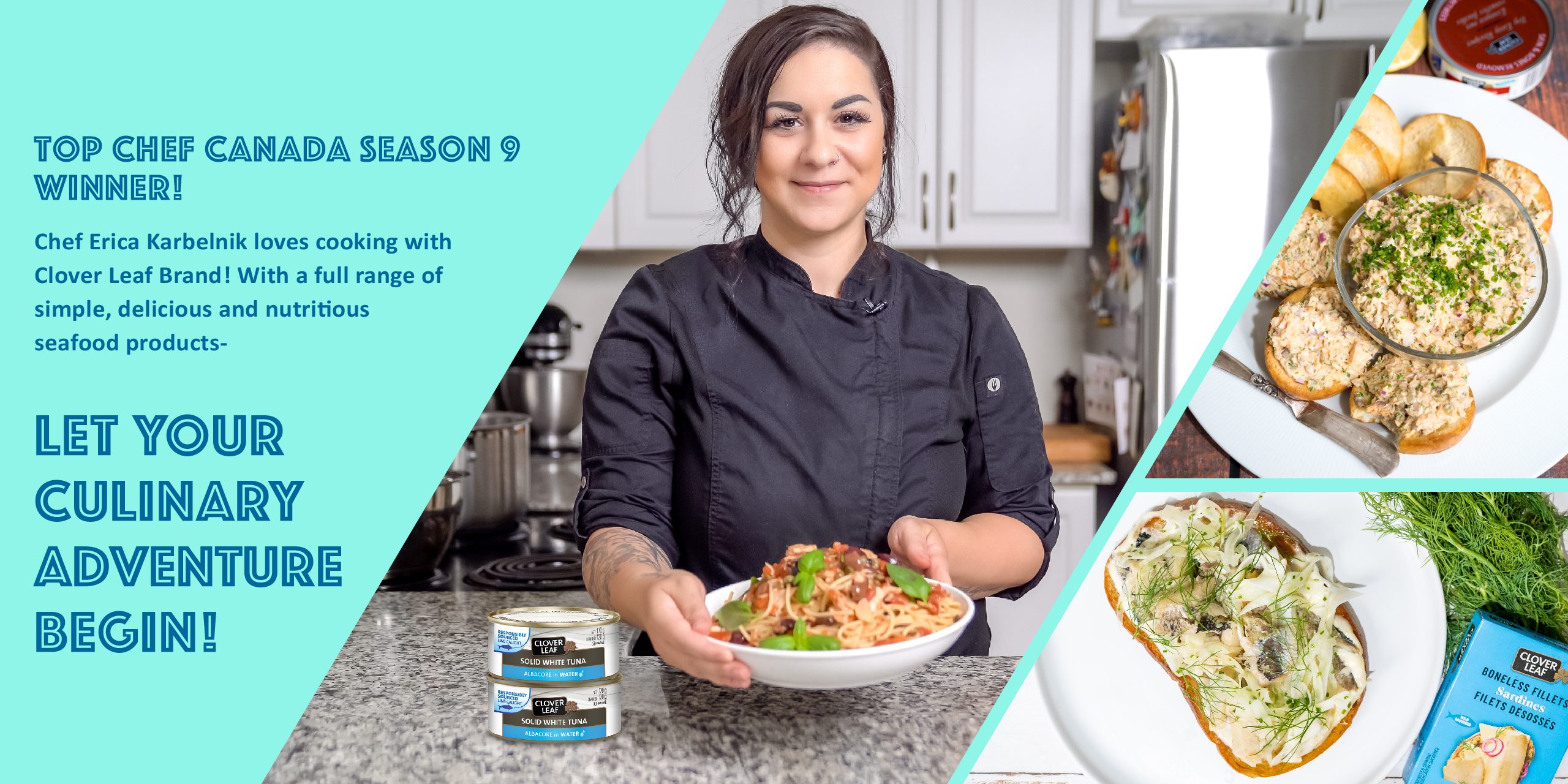 Top Chef Canada season 9 winner! Chef Erica Karbelnik loves cooking with Clover Leaf Brand! With a full range of simple, delicious and nutritious seafood products,  LET YOUR  CULINARY ADVENTURE  BEGIN!