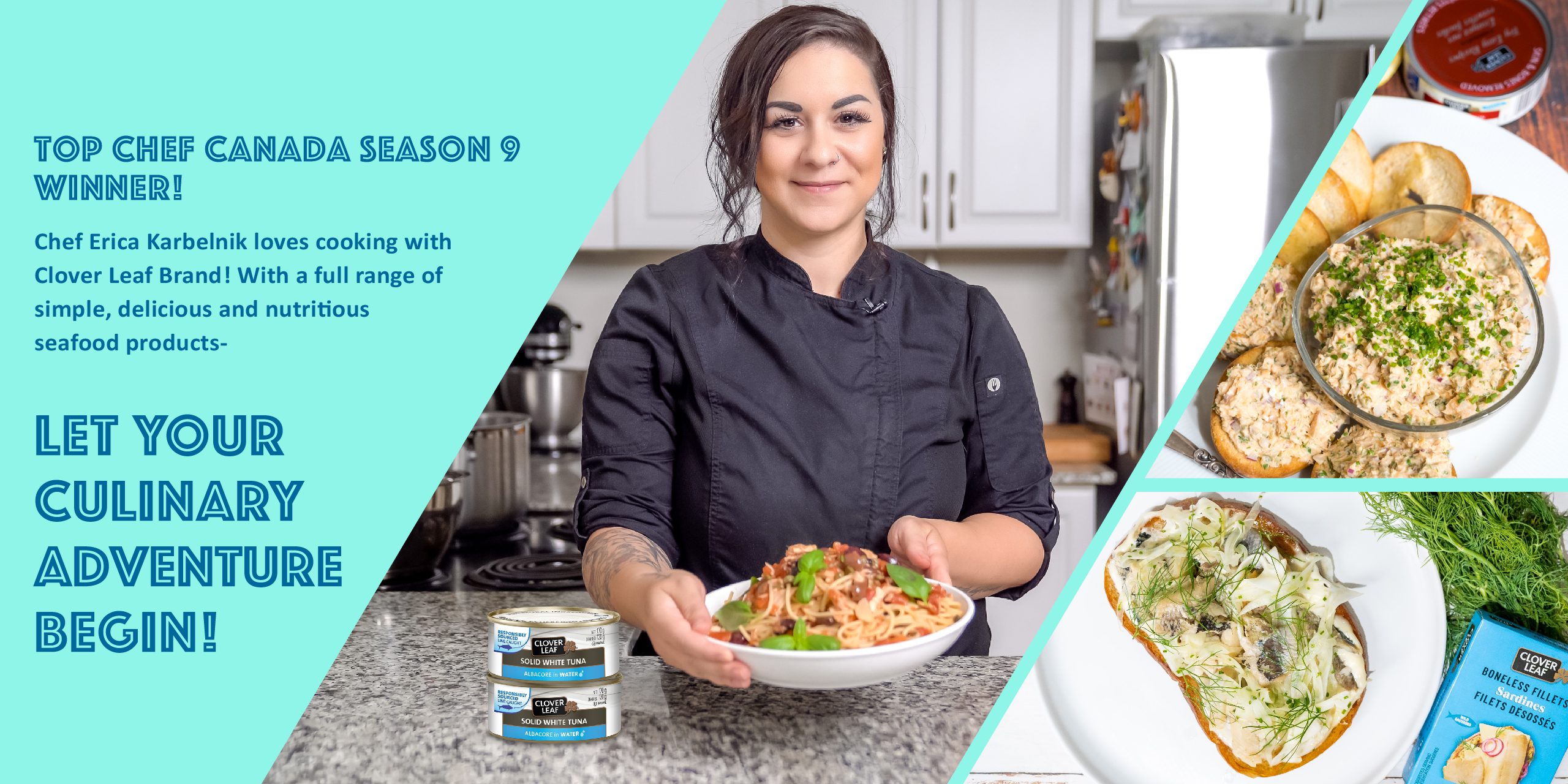 Top Chef Canada season 9 winner! Chef Erica Karbelnik loves cooking with Clover Leaf Brand! With a full range of simple, delicious and nutritious seafood products,  LET YOUR  CULINARY ADVENTURE  BEGIN!