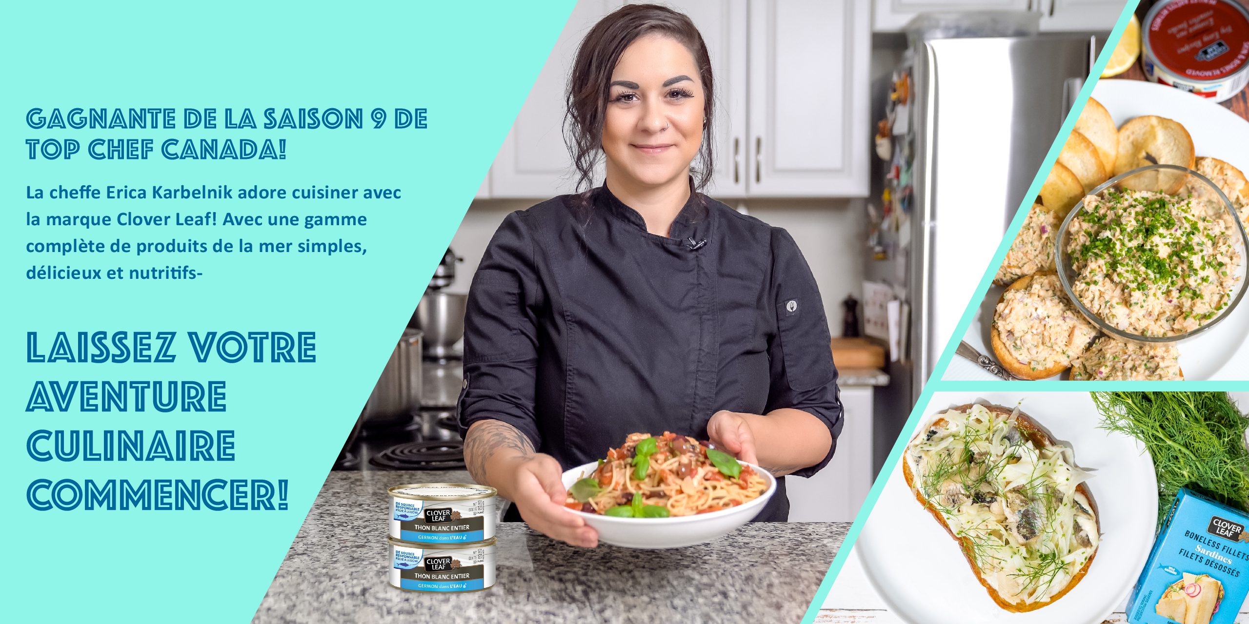 GAGNANTE DE LA SAISON 9 DE TOP CHEF CANADA! La cheffe Erica Karbelnik adore cuisiner avec la marque Clover Leaf! Avec une gamme complète de produits de la mer simples, délicieux et nutritifs, LAISSEZ VOTRE AVENTURE CULINAIRE COMMENCER!